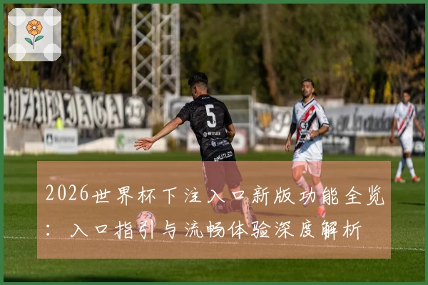 2026世界杯下注入口新版功能全览：入口指引与流畅体验深度解析