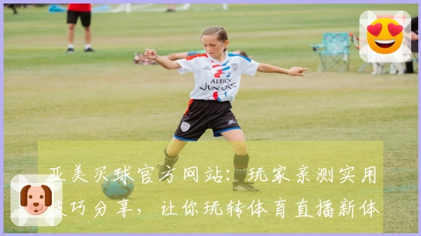 亚美买球官方网站：玩家亲测实用技巧分享，让你玩转体育直播新体验